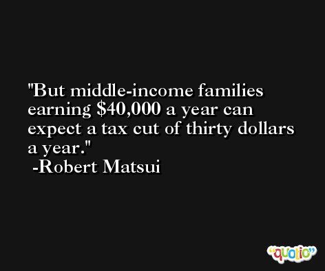 But middle-income families earning $40,000 a year can expect a tax cut of thirty dollars a year. -Robert Matsui