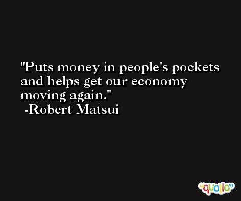 Puts money in people's pockets and helps get our economy moving again. -Robert Matsui