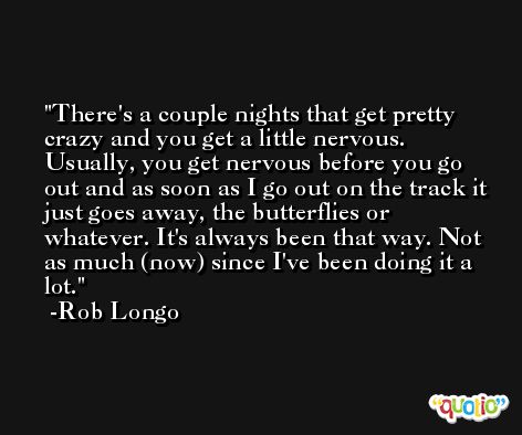 There's a couple nights that get pretty crazy and you get a little nervous. Usually, you get nervous before you go out and as soon as I go out on the track it just goes away, the butterflies or whatever. It's always been that way. Not as much (now) since I've been doing it a lot. -Rob Longo