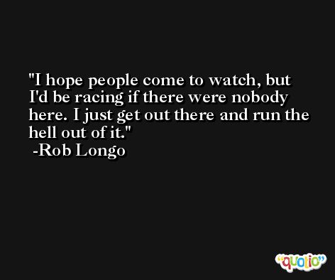 I hope people come to watch, but I'd be racing if there were nobody here. I just get out there and run the hell out of it. -Rob Longo