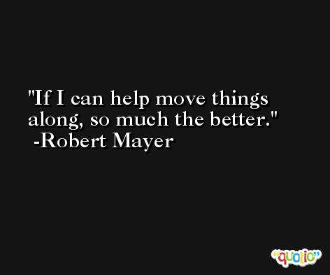 If I can help move things along, so much the better. -Robert Mayer