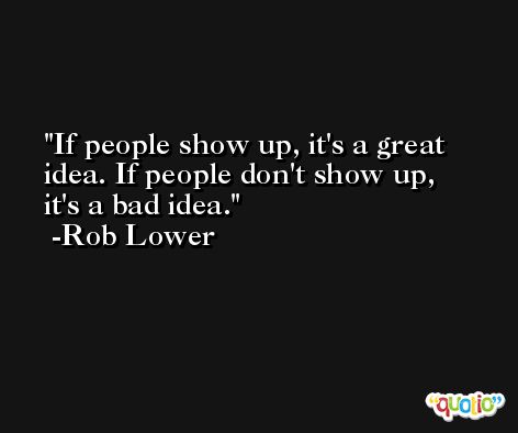 If people show up, it's a great idea. If people don't show up, it's a bad idea. -Rob Lower