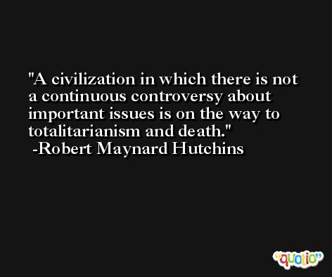 A civilization in which there is not a continuous controversy about important issues is on the way to totalitarianism and death. -Robert Maynard Hutchins