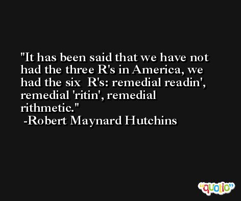 It has been said that we have not had the three R's in America, we had the six  R's: remedial readin', remedial 'ritin', remedial rithmetic. -Robert Maynard Hutchins