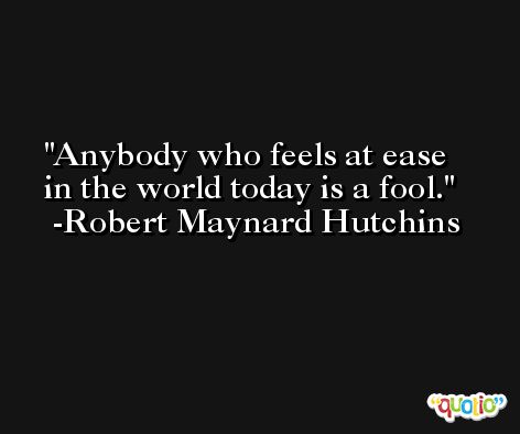 Anybody who feels at ease in the world today is a fool. -Robert Maynard Hutchins