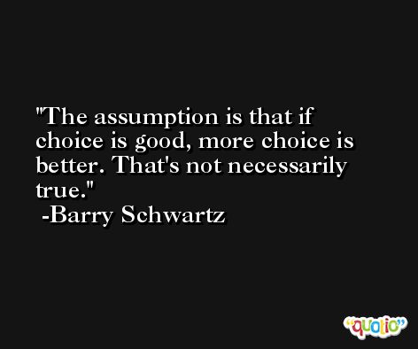 The assumption is that if choice is good, more choice is better. That's not necessarily true. -Barry Schwartz