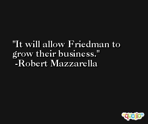 It will allow Friedman to grow their business. -Robert Mazzarella