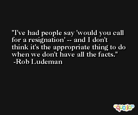 I've had people say 'would you call for a resignation' -- and I don't think it's the appropriate thing to do when we don't have all the facts. -Rob Ludeman