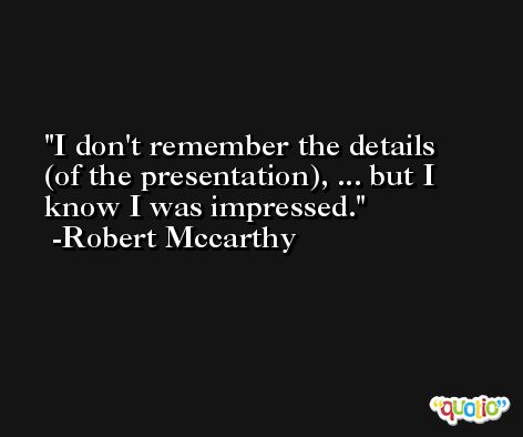 I don't remember the details (of the presentation), ... but I know I was impressed. -Robert Mccarthy
