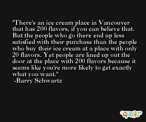 There's an ice cream place in Vancouver that has 200 flavors, if you can believe that. But the people who go there end up less satisfied with their purchase than the people who buy their ice cream at a place with only 20 flavors. Yet people are lined up out the door at the place with 200 flavors because it seems like you're more likely to get exactly what you want. -Barry Schwartz