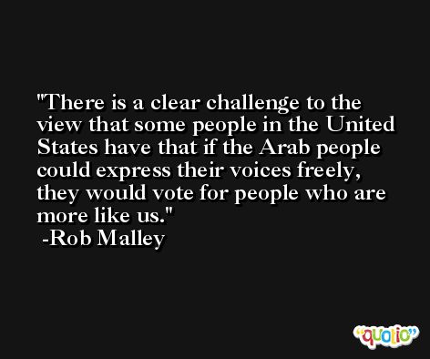 There is a clear challenge to the view that some people in the United States have that if the Arab people could express their voices freely, they would vote for people who are more like us. -Rob Malley