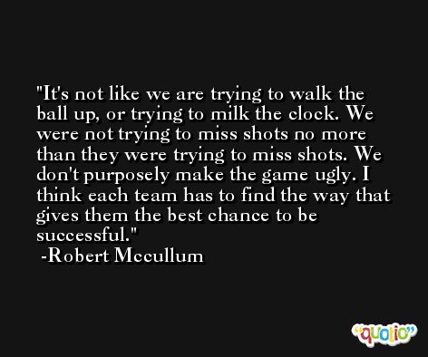 It's not like we are trying to walk the ball up, or trying to milk the clock. We were not trying to miss shots no more than they were trying to miss shots. We don't purposely make the game ugly. I think each team has to find the way that gives them the best chance to be successful. -Robert Mccullum
