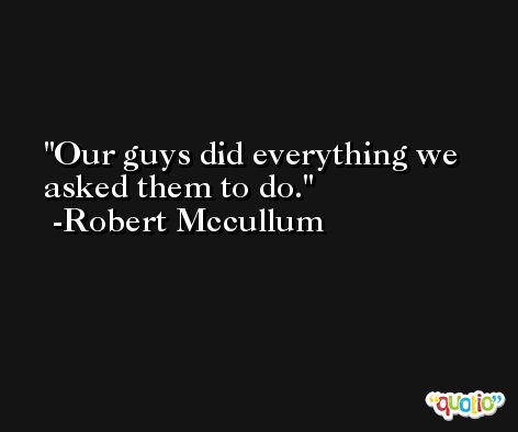 Our guys did everything we asked them to do. -Robert Mccullum