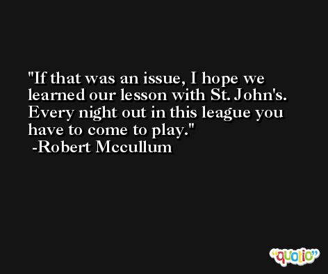 If that was an issue, I hope we learned our lesson with St. John's. Every night out in this league you have to come to play. -Robert Mccullum