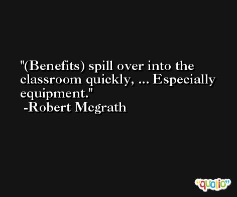 (Benefits) spill over into the classroom quickly, ... Especially equipment. -Robert Mcgrath