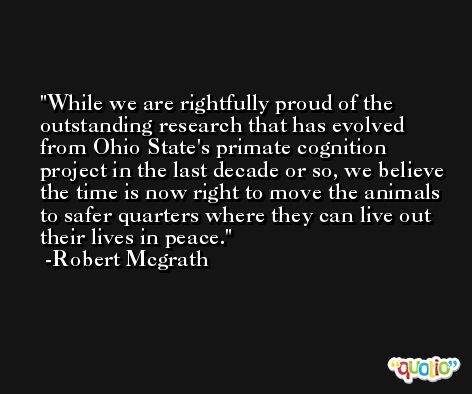 While we are rightfully proud of the outstanding research that has evolved from Ohio State's primate cognition project in the last decade or so, we believe the time is now right to move the animals to safer quarters where they can live out their lives in peace. -Robert Mcgrath