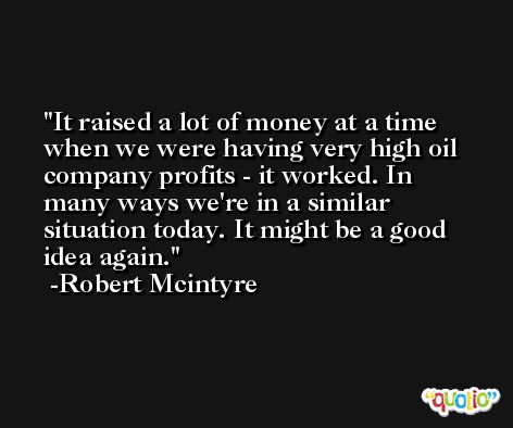 It raised a lot of money at a time when we were having very high oil company profits - it worked. In many ways we're in a similar situation today. It might be a good idea again. -Robert Mcintyre