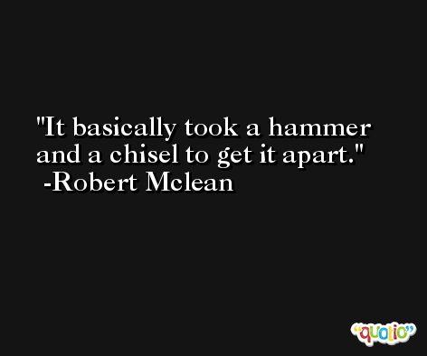 It basically took a hammer and a chisel to get it apart. -Robert Mclean
