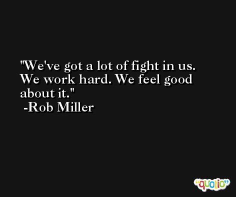 We've got a lot of fight in us. We work hard. We feel good about it. -Rob Miller