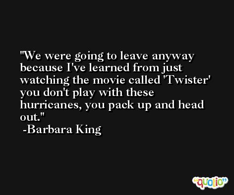 We were going to leave anyway because I've learned from just watching the movie called 'Twister' you don't play with these hurricanes, you pack up and head out. -Barbara King