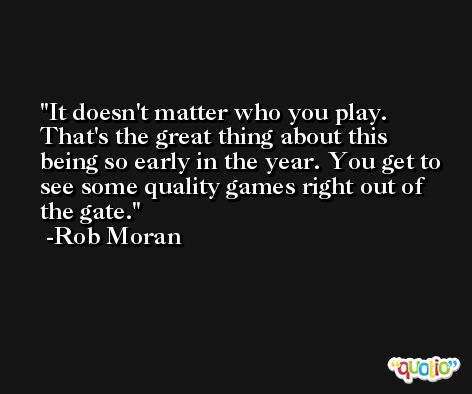 It doesn't matter who you play. That's the great thing about this being so early in the year. You get to see some quality games right out of the gate. -Rob Moran