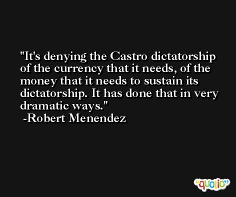 It's denying the Castro dictatorship of the currency that it needs, of the money that it needs to sustain its dictatorship. It has done that in very dramatic ways. -Robert Menendez