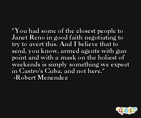 You had some of the closest people to Janet Reno in good faith negotiating to try to avert this. And I believe that to send, you know, armed agents with gun point and with a mask on the holiest of weekends is simply something we expect in Castro's Cuba, and not here. -Robert Menendez