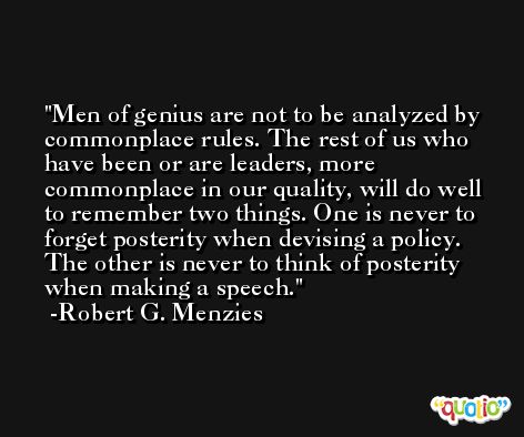 Men of genius are not to be analyzed by commonplace rules. The rest of us who have been or are leaders, more commonplace in our quality, will do well to remember two things. One is never to forget posterity when devising a policy. The other is never to think of posterity when making a speech. -Robert G. Menzies