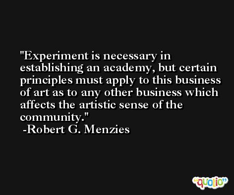 Experiment is necessary in establishing an academy, but certain principles must apply to this business of art as to any other business which affects the artistic sense of the community. -Robert G. Menzies