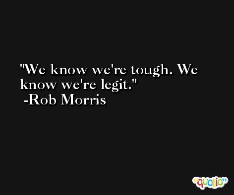 We know we're tough. We know we're legit. -Rob Morris