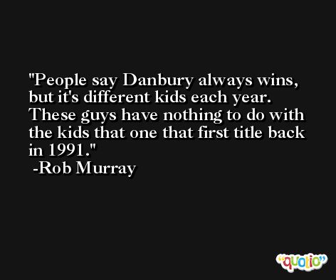 People say Danbury always wins, but it's different kids each year. These guys have nothing to do with the kids that one that first title back in 1991. -Rob Murray