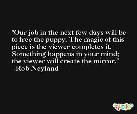 Our job in the next few days will be to free the puppy. The magic of this piece is the viewer completes it. Something happens in your mind; the viewer will create the mirror. -Rob Neyland