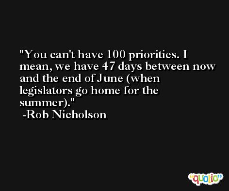 You can't have 100 priorities. I mean, we have 47 days between now and the end of June (when legislators go home for the summer). -Rob Nicholson
