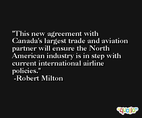 This new agreement with Canada's largest trade and aviation partner will ensure the North American industry is in step with current international airline policies. -Robert Milton