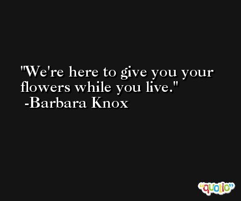 We're here to give you your flowers while you live. -Barbara Knox