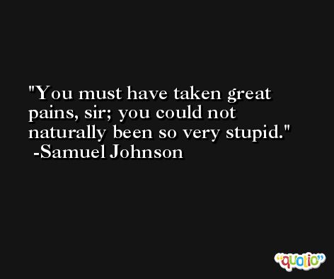 You must have taken great pains, sir; you could not naturally been so very stupid. -Samuel Johnson