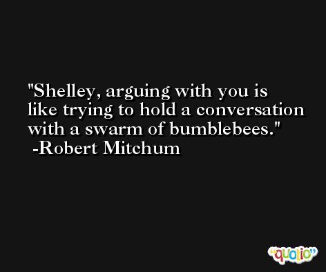 Shelley, arguing with you is like trying to hold a conversation with a swarm of bumblebees. -Robert Mitchum