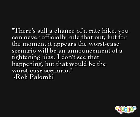 There's still a chance of a rate hike, you can never officially rule that out, but for the moment it appears the worst-case scenario will be an announcement of a tightening bias. I don't see that happening, but that would be the worst-case scenario. -Rob Palombi