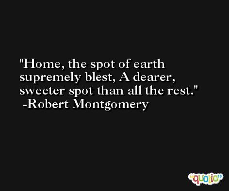 Home, the spot of earth supremely blest, A dearer, sweeter spot than all the rest. -Robert Montgomery