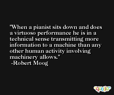 When a pianist sits down and does a virtuoso performance he is in a technical sense transmitting more information to a machine than any other human activity involving machinery allows. -Robert Moog