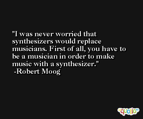 I was never worried that synthesizers would replace musicians. First of all, you have to be a musician in order to make music with a synthesizer. -Robert Moog