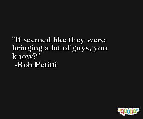 It seemed like they were bringing a lot of guys, you know? -Rob Petitti