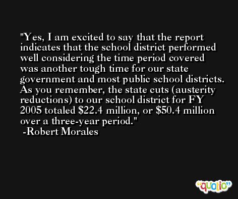 Yes, I am excited to say that the report indicates that the school district performed well considering the time period covered was another tough time for our state government and most public school districts. As you remember, the state cuts (austerity reductions) to our school district for FY 2005 totaled $22.4 million, or $50.4 million over a three-year period. -Robert Morales