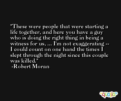 These were people that were starting a life together, and here you have a guy who is doing the right thing in being a witness for us, ... I'm not exaggerating -- I could count on one hand the times I slept through the night since this couple was killed. -Robert Moran
