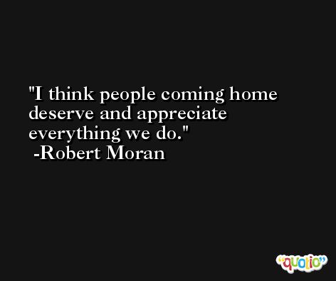 I think people coming home deserve and appreciate everything we do. -Robert Moran