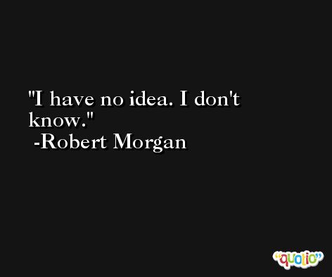 I have no idea. I don't know. -Robert Morgan