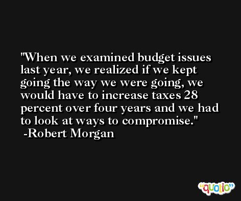 When we examined budget issues last year, we realized if we kept going the way we were going, we would have to increase taxes 28 percent over four years and we had to look at ways to compromise. -Robert Morgan