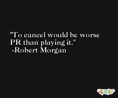 To cancel would be worse PR than playing it. -Robert Morgan
