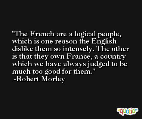 The French are a logical people, which is one reason the English dislike them so intensely. The other is that they own France, a country which we have always judged to be much too good for them. -Robert Morley