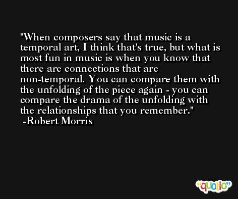 When composers say that music is a temporal art, I think that's true, but what is most fun in music is when you know that there are connections that are non-temporal. You can compare them with the unfolding of the piece again - you can compare the drama of the unfolding with the relationships that you remember. -Robert Morris